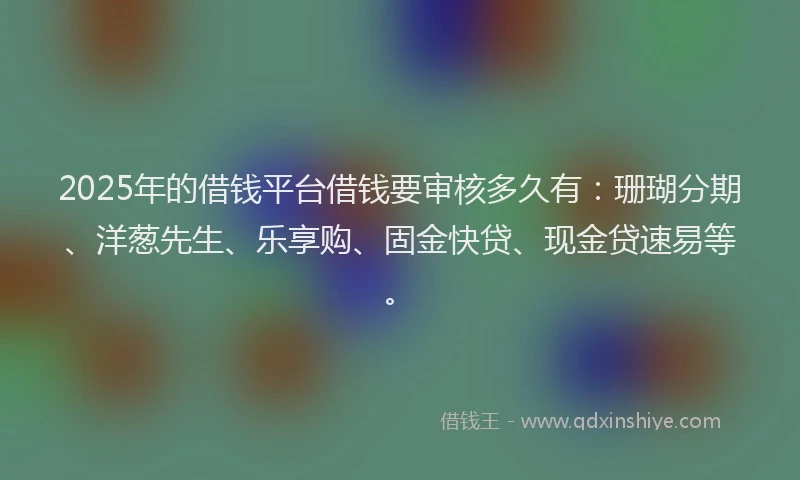 2025年的借钱平台借钱要审核多久有：珊瑚分期、洋葱先生、乐享购、固金快贷、现金贷速易等。
