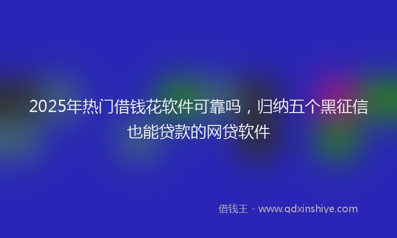 2025年热门借钱花软件可靠吗，归纳五个黑征信也能贷款的网贷软件