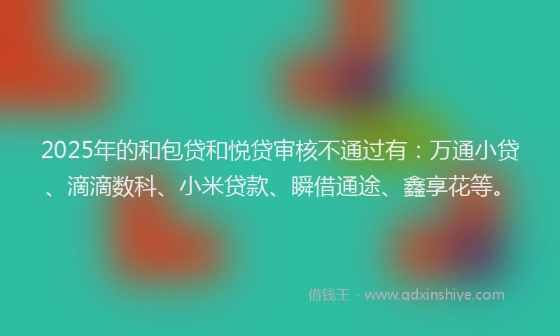 2025年的和包贷和悦贷审核不通过有：万通小贷、滴滴数科、小米贷款、瞬借通途、鑫享花等。