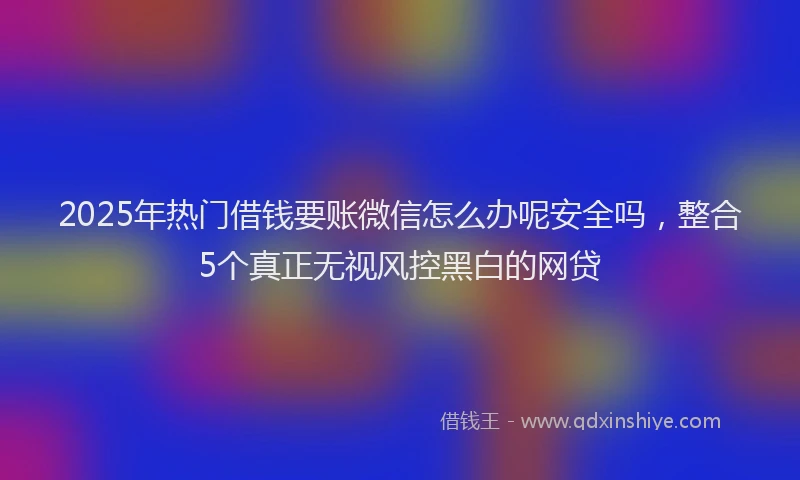2025年热门借钱要账微信怎么办呢安全吗，整合5个真正无视风控黑白的网贷