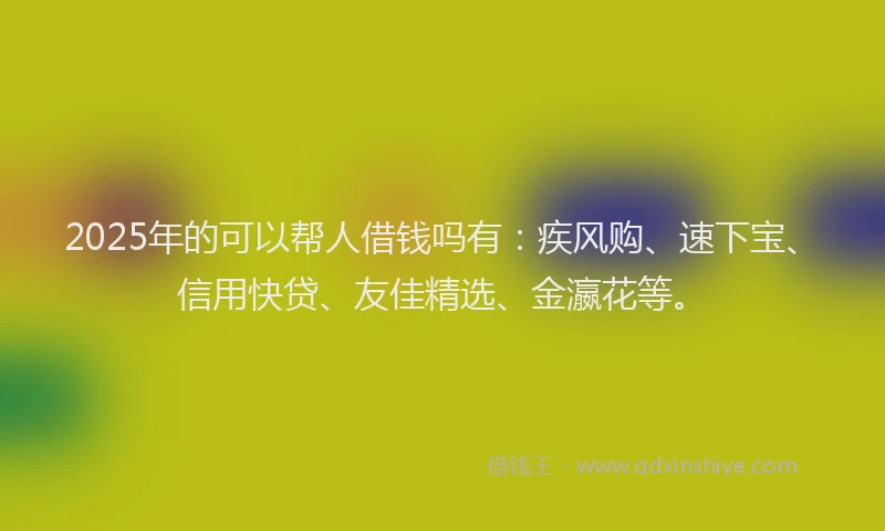 2025年的可以帮人借钱吗有：疾风购、速下宝、信用快贷、友佳精选、金瀛花等。
