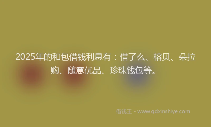 2025年的和包借钱利息有：借了么、榕贝、朵拉购、随意优品、珍珠钱包等。