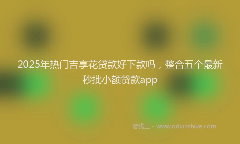 2025年热门吉享花贷款好下款吗，整合五个最新秒批小额贷款app