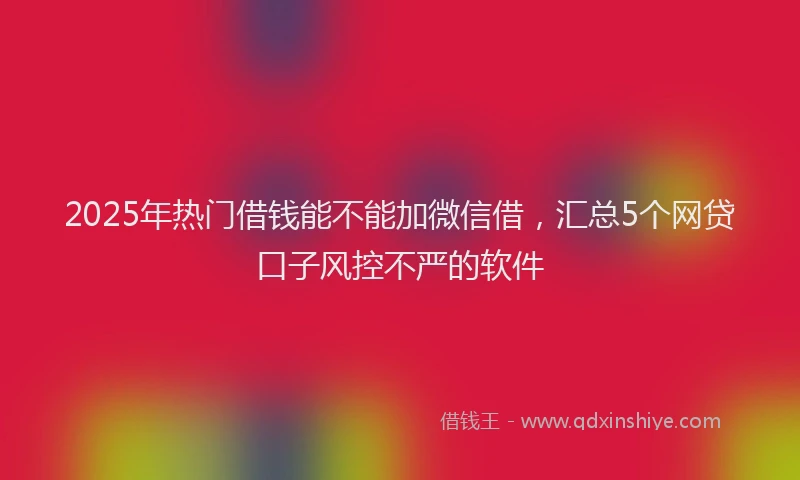 2025年热门借钱能不能加微信借，汇总5个网贷口子风控不严的软件