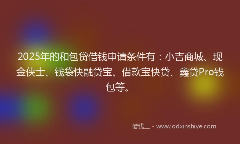 2025年的和包贷借钱申请条件有：小吉商城、现金侠士、钱袋快融贷宝、借款宝快贷、鑫贷Pro钱包等。