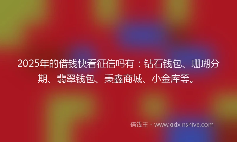 2025年的借钱快看征信吗有：钻石钱包、珊瑚分期、翡翠钱包、秉鑫商城、小金库等。