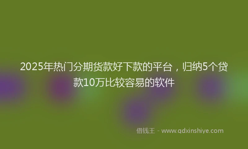 2025年热门分期货款好下款的平台，归纳5个贷款10万比较容易的软件