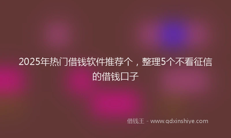 2025年热门借钱软件推荐个，整理5个不看征信的借钱口子