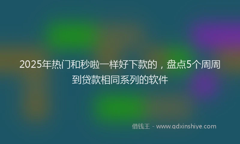 2025年热门和秒啦一样好下款的，盘点5个周周到贷款相同系列的软件
