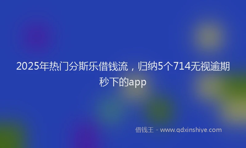 2025年热门分斯乐借钱流，归纳5个714无视逾期秒下的app