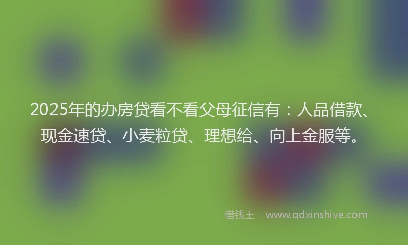 2025年的办房贷看不看父母征信有：人品借款、现金速贷、小麦粒贷、理想给、向上金服等。