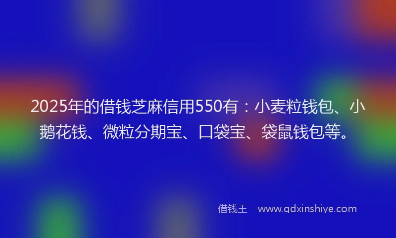 2025年的借钱芝麻信用550有：小麦粒钱包、小鹅花钱、微粒分期宝、口袋宝、袋鼠钱包等。