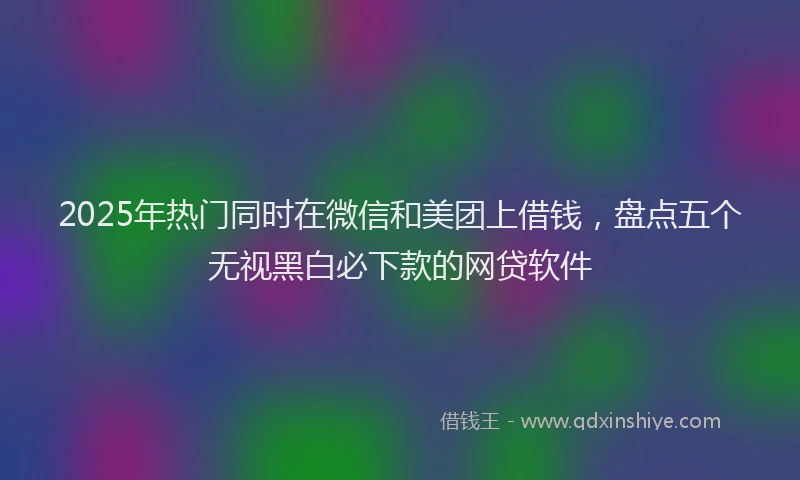 2025年热门同时在微信和美团上借钱，盘点五个无视黑白必下款的网贷软件