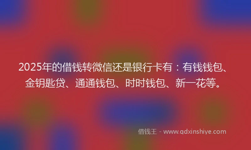 2025年的借钱转微信还是银行卡有：有钱钱包、金钥匙贷、通通钱包、时时钱包、新一花等。