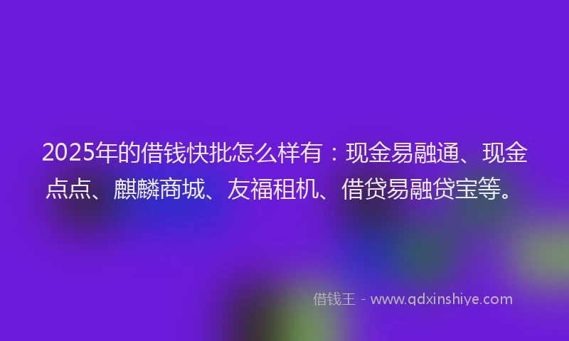 2025年的借钱快批怎么样有：现金易融通、现金点点、麒麟商城、友福租机、借贷易融贷宝等。