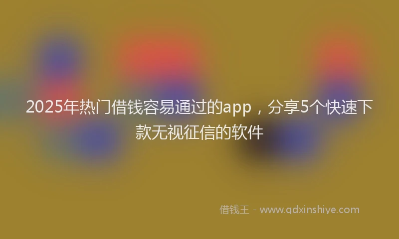 2025年热门借钱容易通过的app，分享5个快速下款无视征信的软件