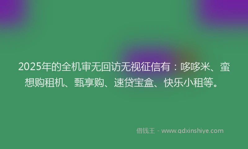 2025年的全机审无回访无视征信有：哆哆米、蛮想购租机、甄享购、速贷宝盒、快乐小租等。