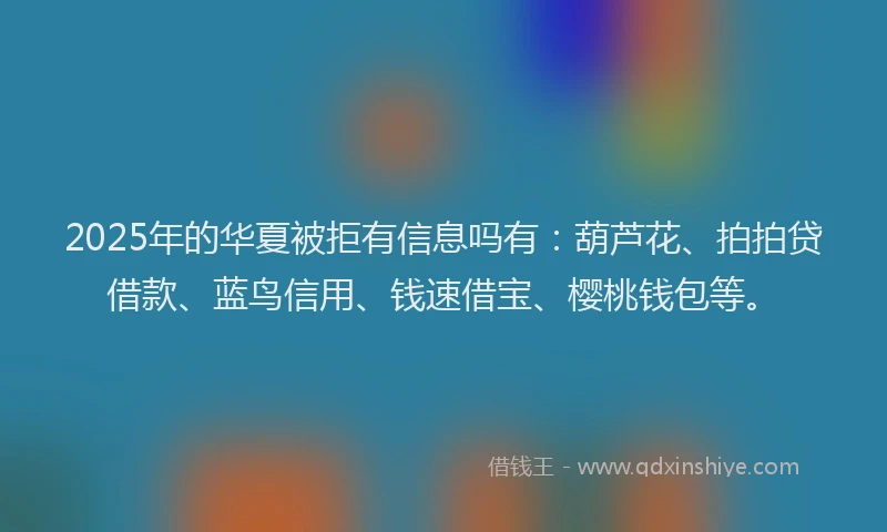 2025年的华夏被拒有信息吗有：葫芦花、拍拍贷借款、蓝鸟信用、钱速借宝、樱桃钱包等。