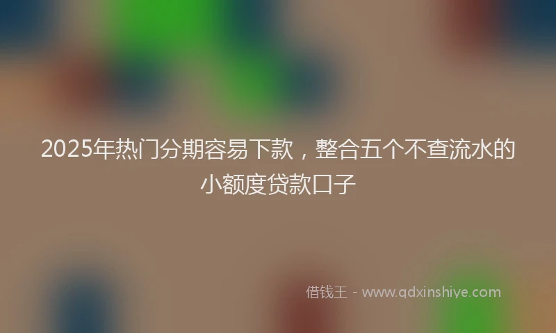 2025年热门分期容易下款，整合五个不查流水的小额度贷款口子