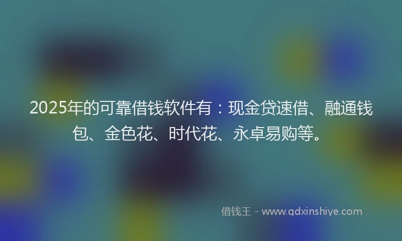 2025年的可靠借钱软件有：现金贷速借、融通钱包、金色花、时代花、永卓易购等。