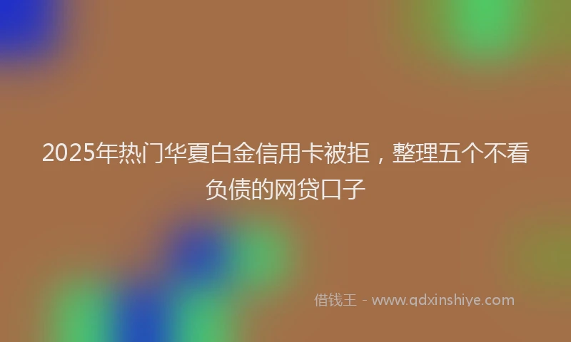 2025年热门华夏白金信用卡被拒，整理五个不看负债的网贷口子