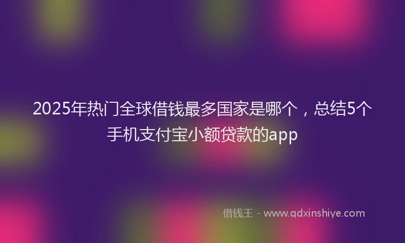2025年热门全球借钱最多国家是哪个，总结5个手机支付宝小额贷款的app