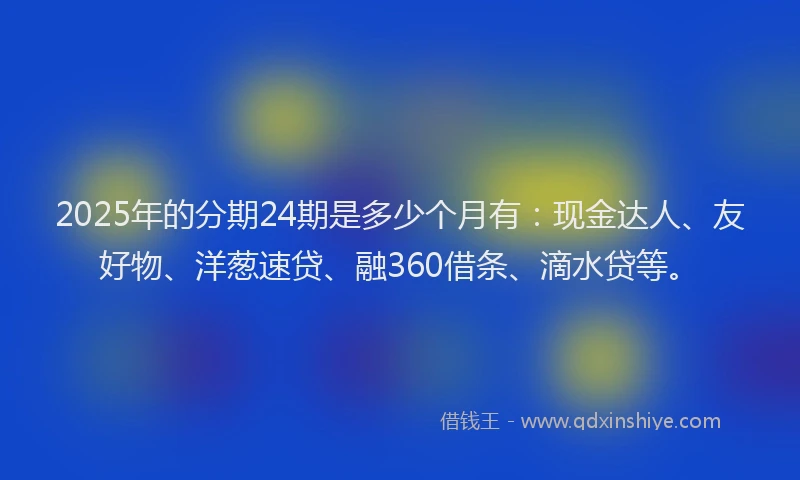2025年的分期24期是多少个月有：现金达人、友好物、洋葱速贷、融360借条、滴水贷等。