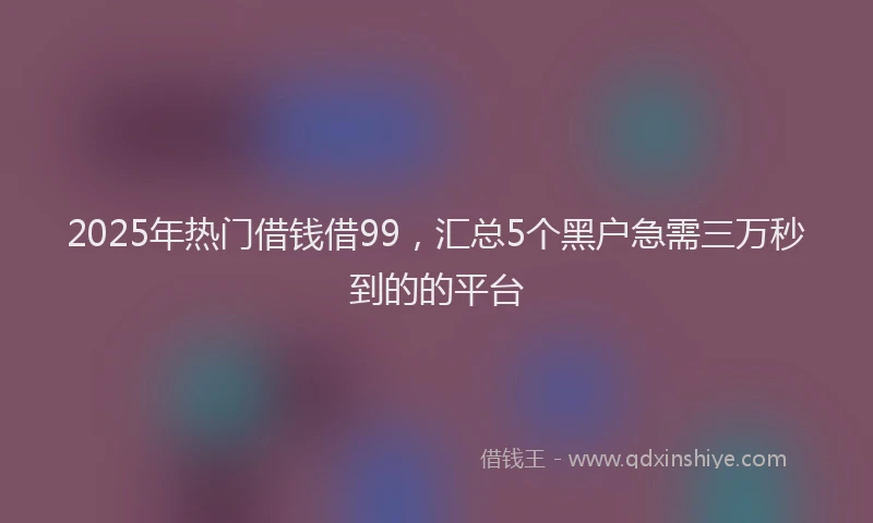 2025年热门借钱借99，汇总5个黑户急需三万秒到的的平台