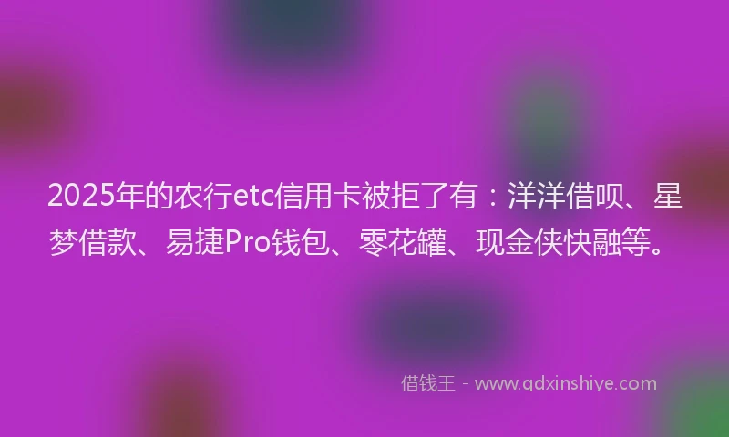 2025年的农行etc信用卡被拒了有：洋洋借呗、星梦借款、易捷Pro钱包、零花罐、现金侠快融等。