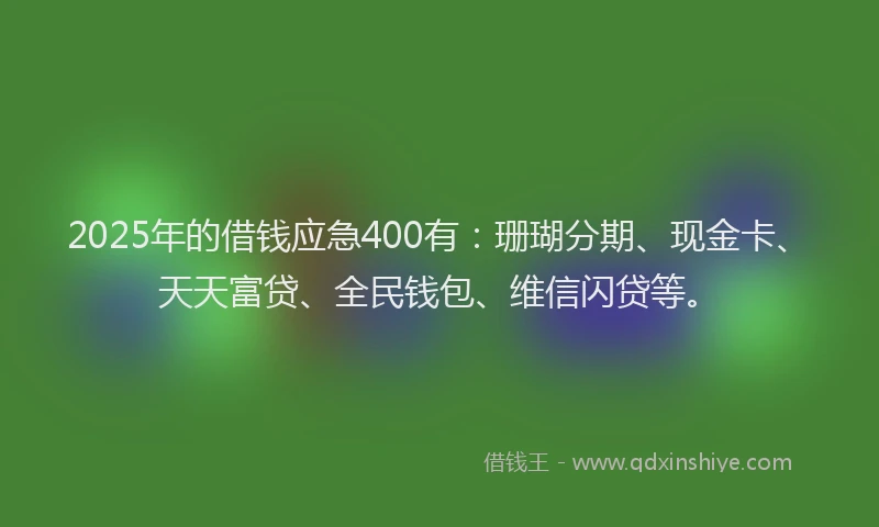 2025年的借钱应急400有：珊瑚分期、现金卡、天天富贷、全民钱包、维信闪贷等。