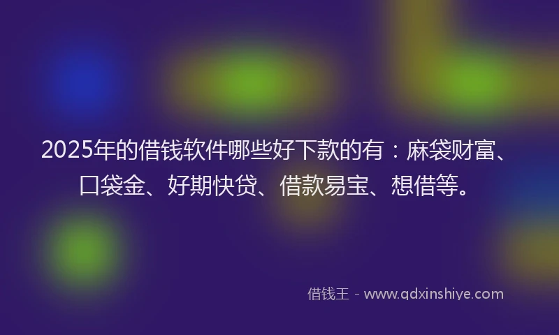2025年的借钱软件哪些好下款的有：麻袋财富、口袋金、好期快贷、借款易宝、想借等。