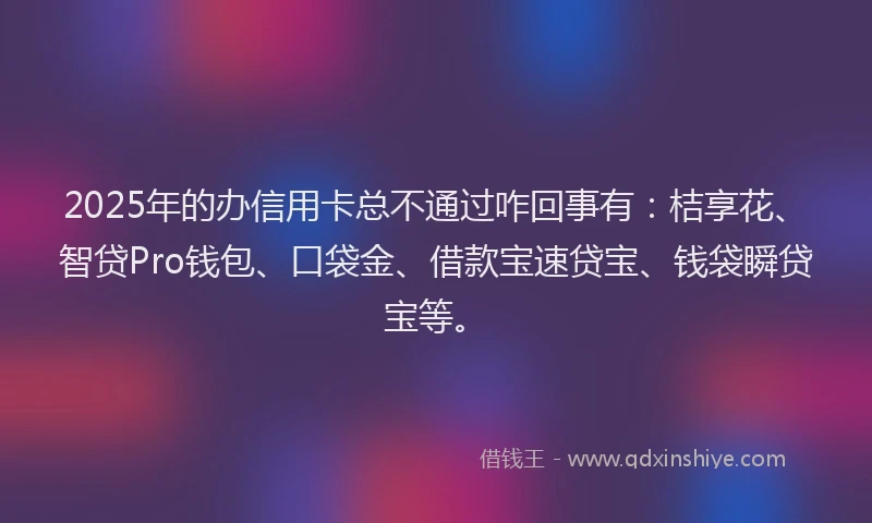2025年的办信用卡总不通过咋回事有：桔享花、智贷Pro钱包、口袋金、借款宝速贷宝、钱袋瞬贷宝等。
