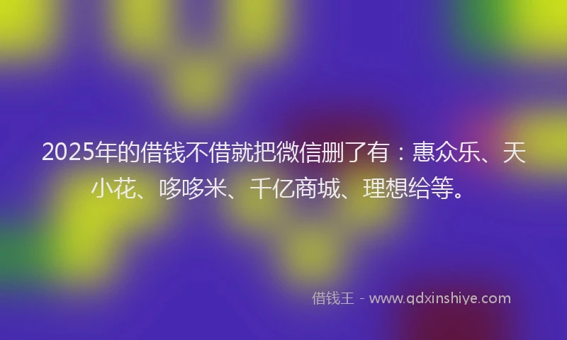 2025年的借钱不借就把微信删了有：惠众乐、天小花、哆哆米、千亿商城、理想给等。