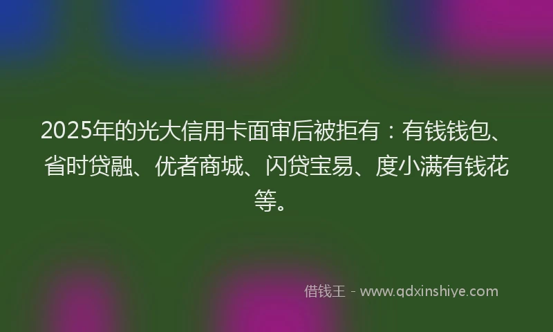 2025年的光大信用卡面审后被拒有：有钱钱包、省时贷融、优者商城、闪贷宝易、度小满有钱花等。