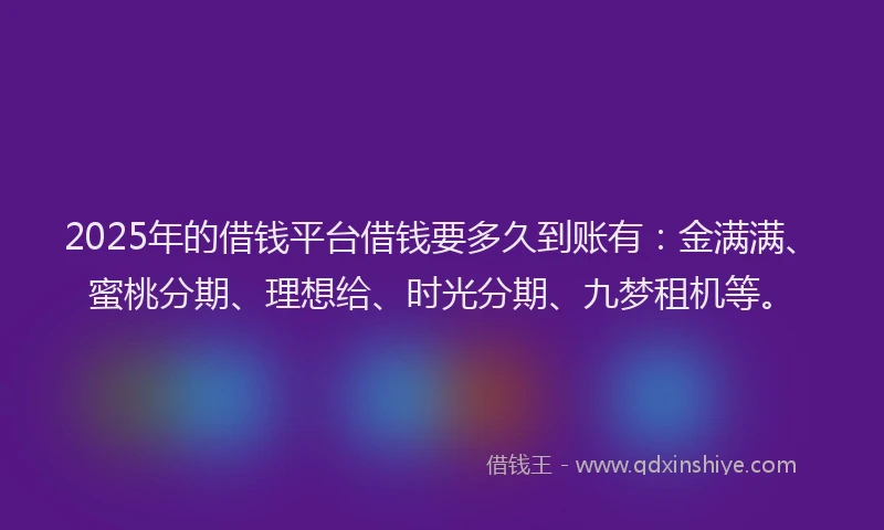 2025年的借钱平台借钱要多久到账有：金满满、蜜桃分期、理想给、时光分期、九梦租机等。