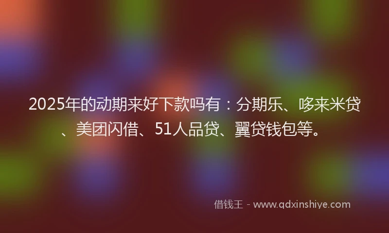2025年的动期来好下款吗有：分期乐、哆来米贷、美团闪借、51人品贷、翼贷钱包等。
