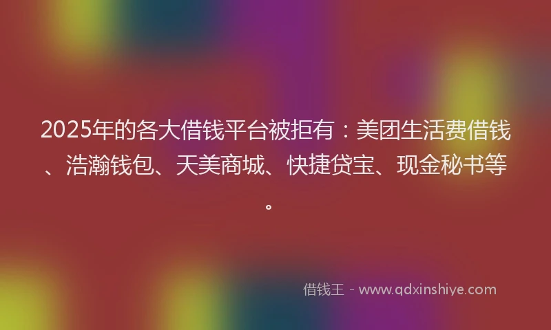 2025年的各大借钱平台被拒有：美团生活费借钱、浩瀚钱包、天美商城、快捷贷宝、现金秘书等。