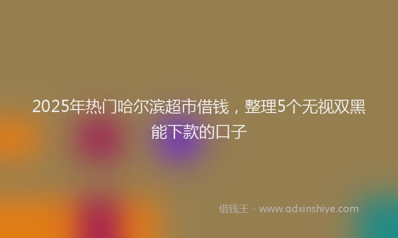 2025年热门哈尔滨超市借钱，整理5个无视双黑能下款的口子
