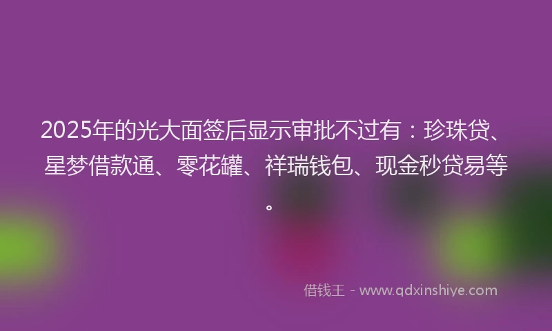 2025年的光大面签后显示审批不过有：珍珠贷、星梦借款通、零花罐、祥瑞钱包、现金秒贷易等。