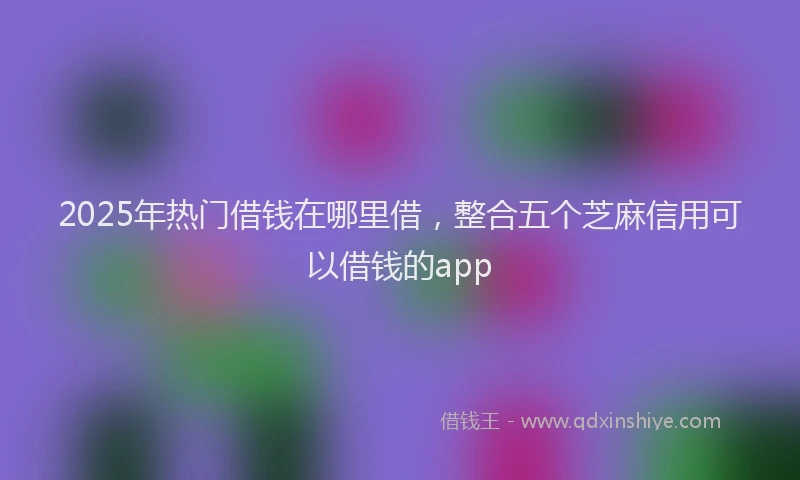 2025年热门借钱在哪里借，整合五个芝麻信用可以借钱的app