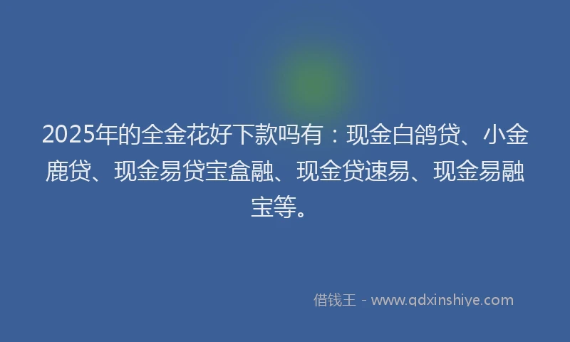 2025年的全金花好下款吗有：现金白鸽贷、小金鹿贷、现金易贷宝盒融、现金贷速易、现金易融宝等。
