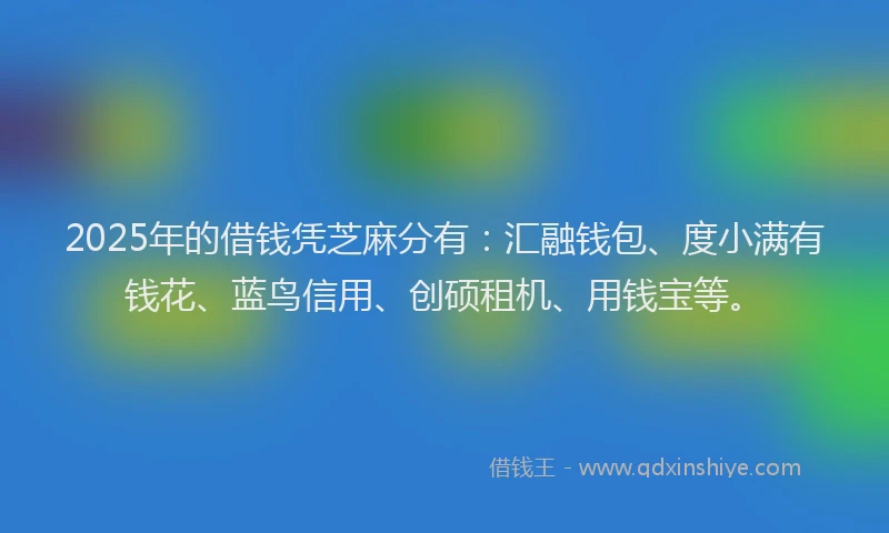 2025年的借钱凭芝麻分有：汇融钱包、度小满有钱花、蓝鸟信用、创硕租机、用钱宝等。