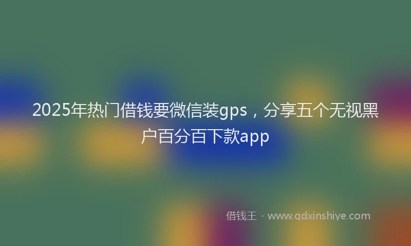 2025年热门借钱要微信装gps，分享五个无视黑户百分百下款app