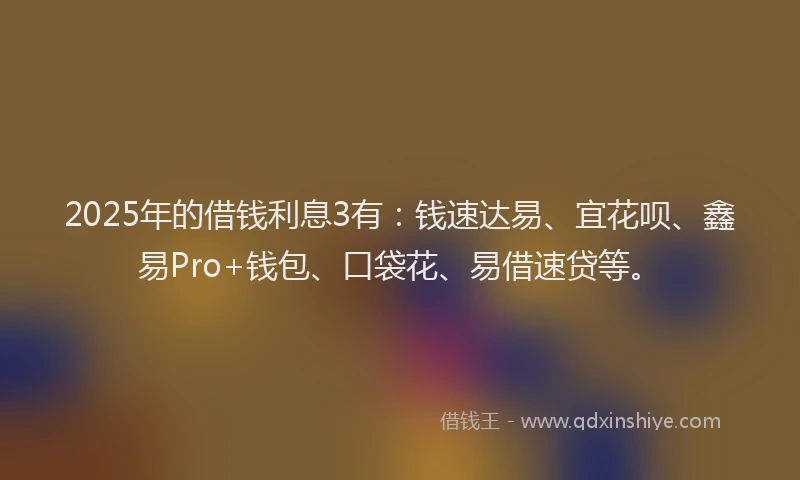 2025年的借钱利息3有：钱速达易、宜花呗、鑫易Pro+钱包、口袋花、易借速贷等。