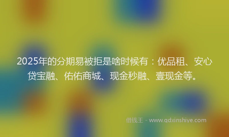 2025年的分期易被拒是啥时候有：优品租、安心贷宝融、佑佑商城、现金秒融、壹现金等。