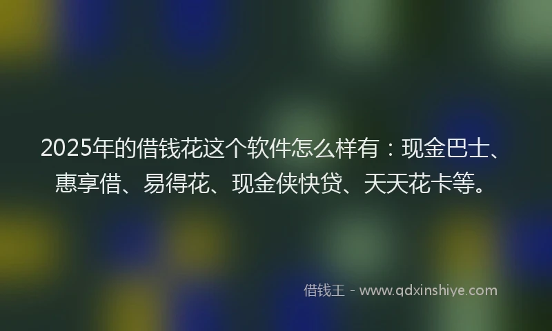2025年的借钱花这个软件怎么样有：现金巴士、惠享借、易得花、现金侠快贷、天天花卡等。