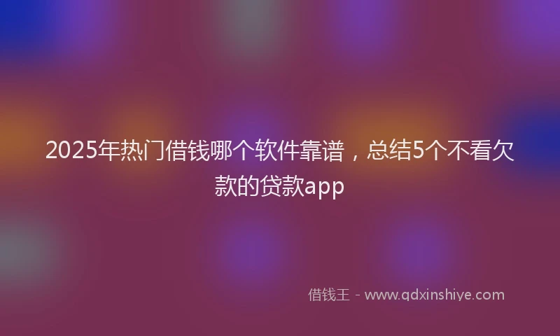 2025年热门借钱哪个软件靠谱，总结5个不看欠款的贷款app