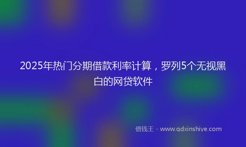 2025年热门分期借款利率计算，罗列5个无视黑白的网贷软件