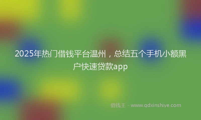 2025年热门借钱平台温州，总结五个手机小额黑户快速贷款app