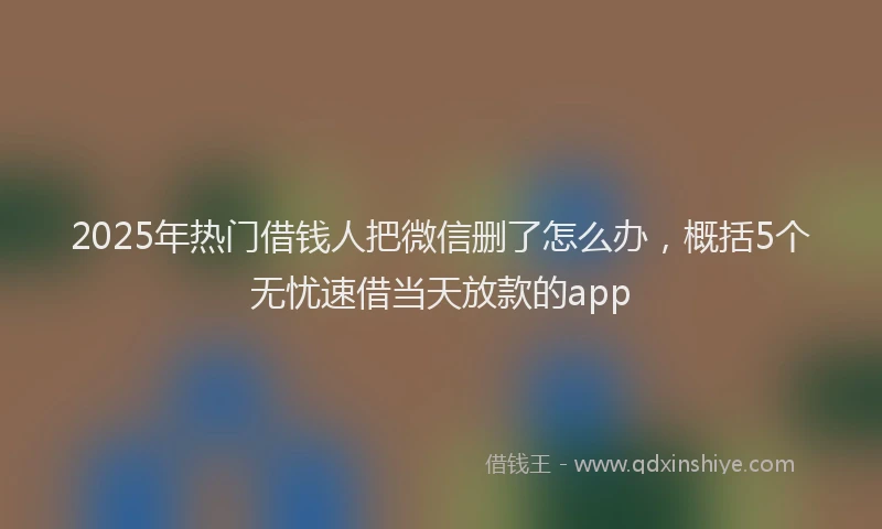 2025年热门借钱人把微信删了怎么办，概括5个无忧速借当天放款的app